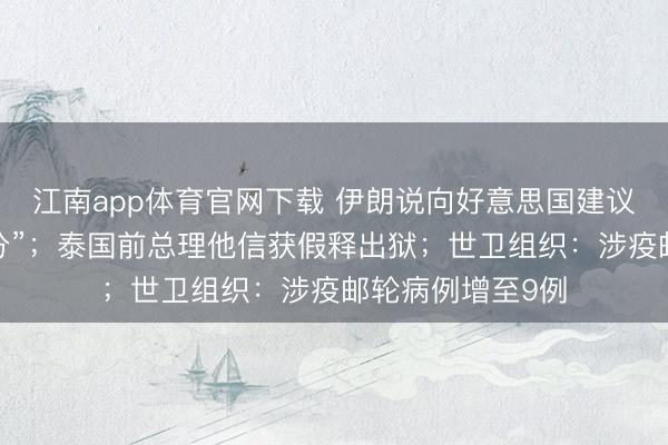 江南app体育官网下载 伊朗说向好意思国建议的提议“并不外分”;泰国前总理他信获假释出狱;世卫组织:涉疫邮轮病例增至9例