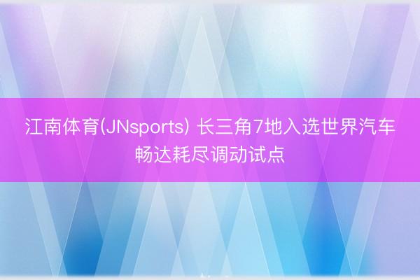 江南体育(JNsports) 长三角7地入选世界汽车畅达耗尽调动试点
