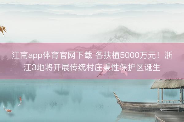 江南app体育官网下载 各扶植5000万元！浙江3地将开展传统村庄秉性保护区诞生
