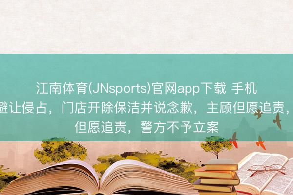 江南体育(JNsports)官网app下载 手机被海底捞保洁避让侵占，门店开除保洁并说念歉，主顾但愿追责，警方不予立案