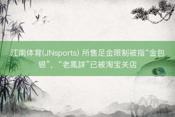 江南体育(JNsports) 所售足金限制被指“金包银”，“老鳳詳”已被淘宝关店
