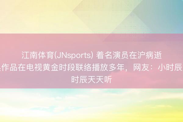 江南体育(JNsports) 着名演员在沪病逝，经典作品在电视黄金时段联络播放多年，网友：小时辰天天听