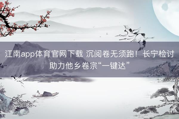 江南app体育官网下载 沉阅卷无须跑！长宁检讨助力他乡卷宗“一键达”