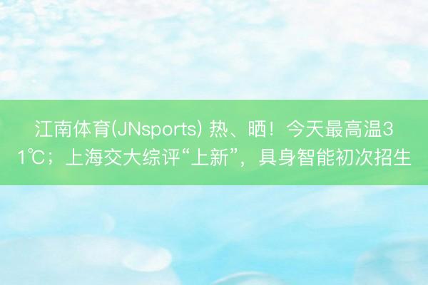 江南体育(JNsports) 热、晒！今天最高温31℃；上海交大综评“上新”，具身智能初次招生