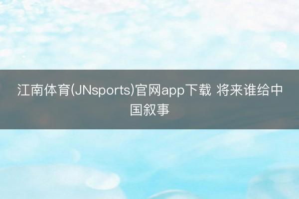 江南体育(JNsports)官网app下载 将来谁给中国叙事