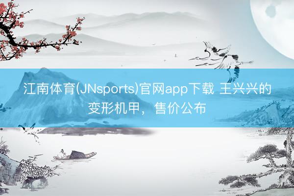 江南体育(JNsports)官网app下载 王兴兴的变形机甲，售价公布