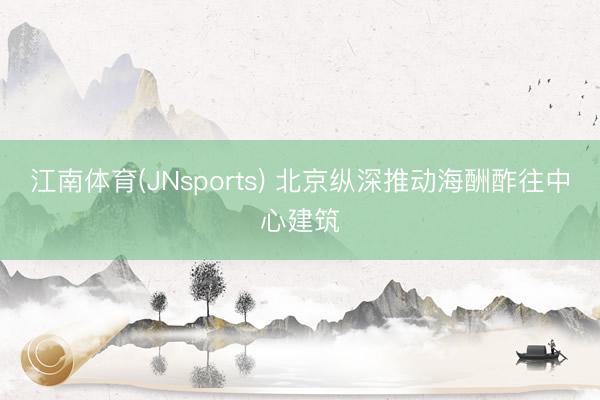 江南体育(JNsports) 北京纵深推动海酬酢往中心建筑