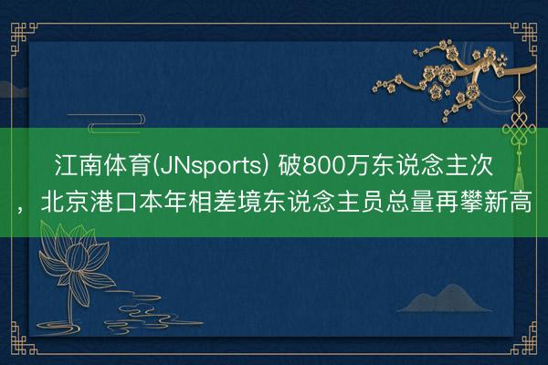 江南体育(JNsports) 破800万东说念主次，北京港口本年相差境东说念主员总量再攀新高