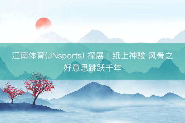 江南体育(JNsports) 探展|纸上神骏 风骨之好意思跳跃千年