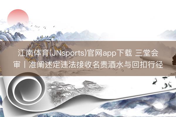 江南体育(JNsports)官网app下载 三堂会审丨准阐述定违法接收名贵酒水与回扣行径