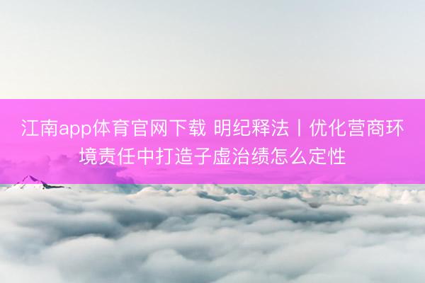 江南app体育官网下载 明纪释法丨优化营商环境责任中打造子虚治绩怎么定性