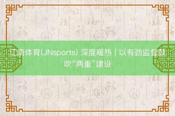 江南体育(JNsports) 深度暖热 | 以有劲监督鼓吹“两重”建设