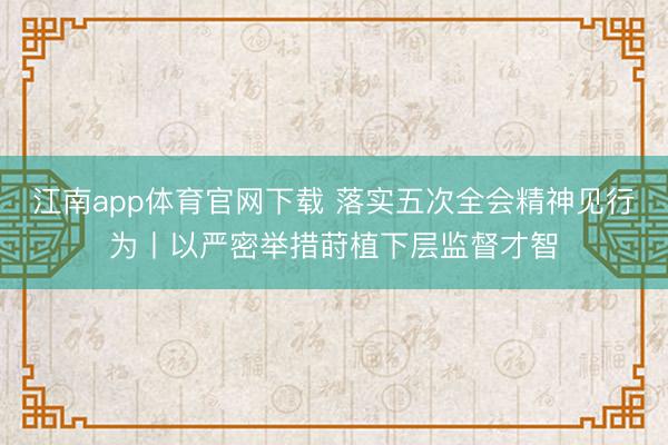 江南app体育官网下载 落实五次全会精神见行为丨以严密举措莳植下层监督才智