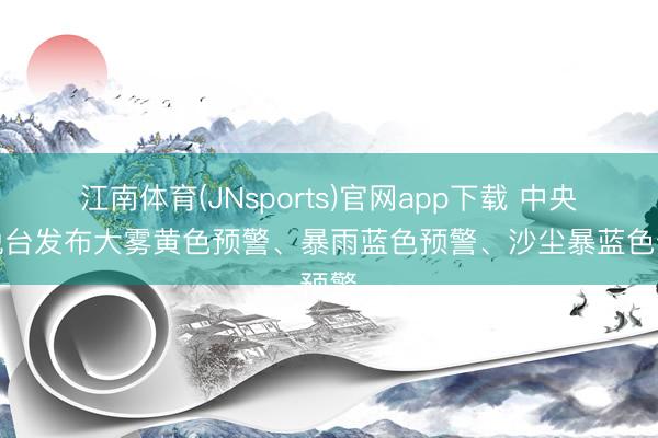 江南体育(JNsports)官网app下载 中央欢悦台发布大雾黄色预警、暴雨蓝色预警、沙尘暴蓝色预警
