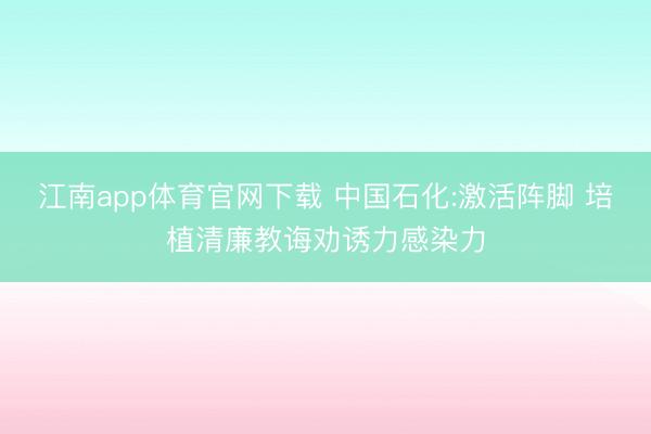 江南app体育官网下载 中国石化:激活阵脚 培植清廉教诲劝诱力感染力