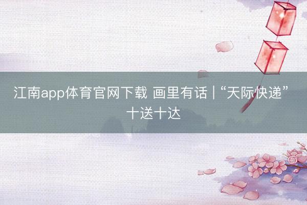 江南app体育官网下载 画里有话 | “天际快递” 十送十达