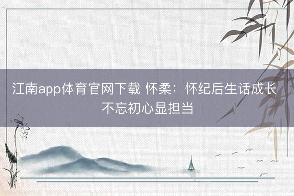 江南app体育官网下载 怀柔：怀纪后生话成长 不忘初心显担当