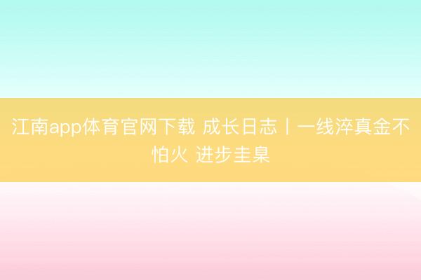 江南app体育官网下载 成长日志丨一线淬真金不怕火 进步圭臬