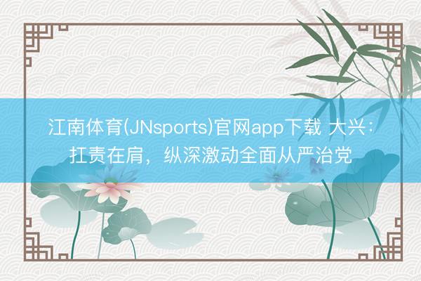 江南体育(JNsports)官网app下载 大兴：扛责在肩，纵深激动全面从严治党