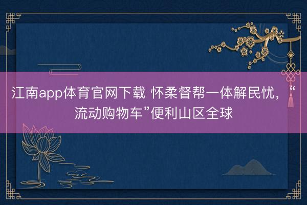 江南app体育官网下载 怀柔督帮一体解民忧，“流动购物车”便利山区全球