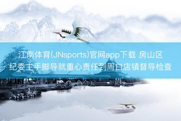 江南体育(JNsports)官网app下载 房山区纪委主手脚导就重心责任到周口店镇督导检查