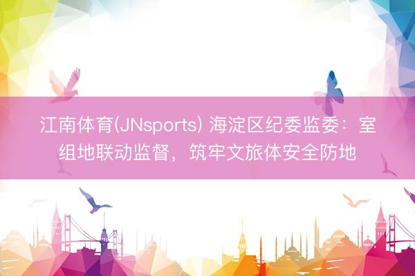 江南体育(JNsports) 海淀区纪委监委：室组地联动监督，筑牢文旅体安全防地