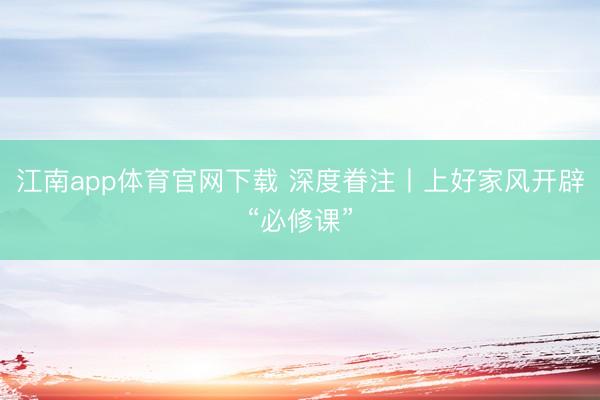 江南app体育官网下载 深度眷注丨上好家风开辟“必修课”