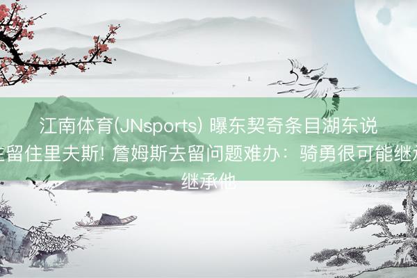江南体育(JNsports) 曝东契奇条目湖东说念主留住里夫斯! 詹姆斯去留问题难办：骑勇很可能继承他