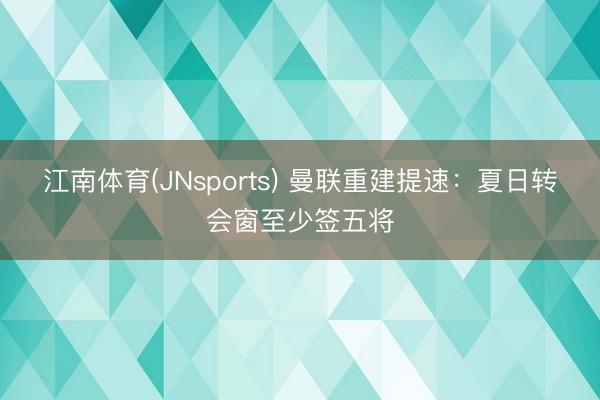 江南体育(JNsports) 曼联重建提速：夏日转会窗至少签五将