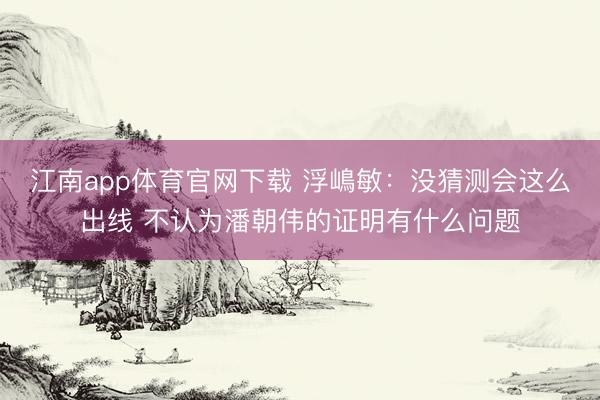 江南app体育官网下载 浮嶋敏：没猜测会这么出线 不认为潘朝伟的证明有什么问题