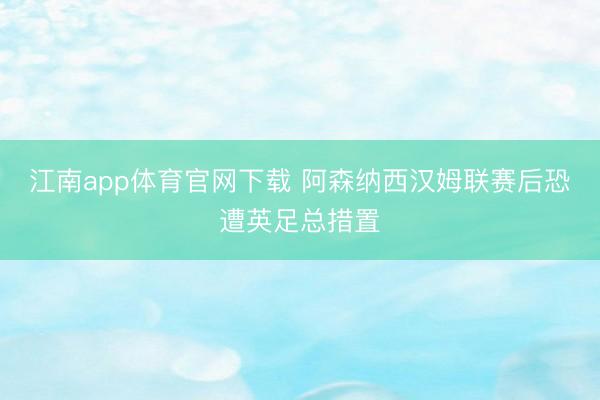 江南app体育官网下载 阿森纳西汉姆联赛后恐遭英足总措置