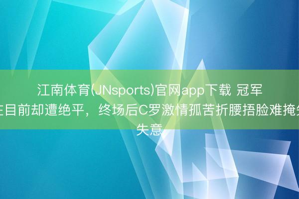江南体育(JNsports)官网app下载 冠军近在目前却遭绝平，终场后C罗激情孤苦折腰捂脸难掩失意