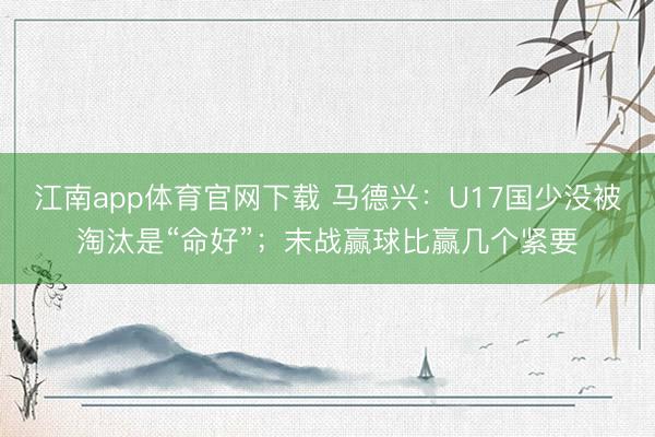江南app体育官网下载 马德兴：U17国少没被淘汰是“命好”；末战赢球比赢几个紧要