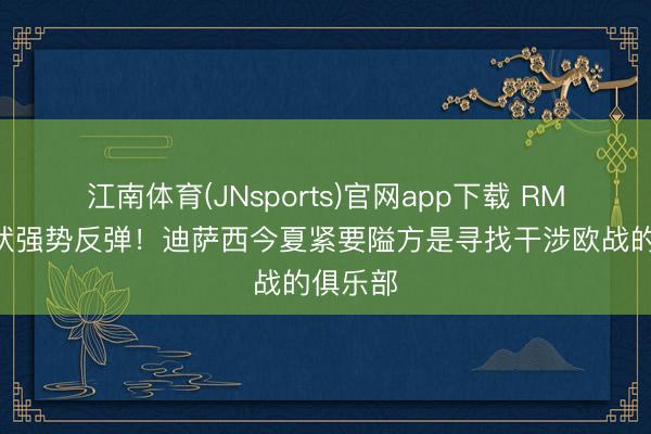 江南体育(JNsports)官网app下载 RMC:情状强势反弹!迪萨西今夏紧要隘方是寻找干涉欧战的俱乐部
