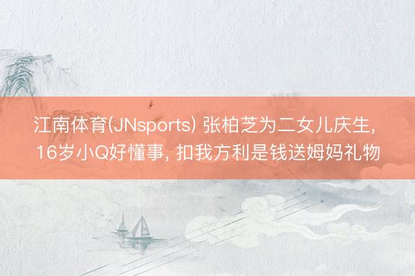 江南体育(JNsports) 张柏芝为二女儿庆生， 16岁小Q好懂事， 扣我方利是钱送姆妈礼物