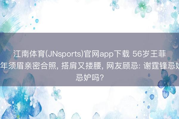 江南体育(JNsports)官网app下载 56岁王菲与中年须眉亲密合照， 搭肩又搂腰， 网友顾忌: 谢霆锋忌妒吗?