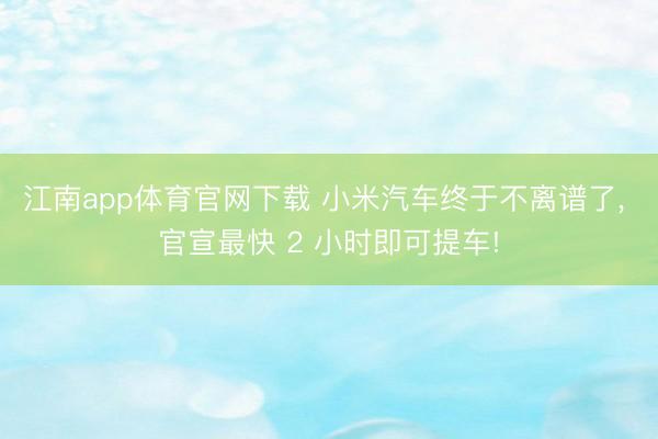 江南app体育官网下载 小米汽车终于不离谱了， 官宣最快 2 小时即可提车!
