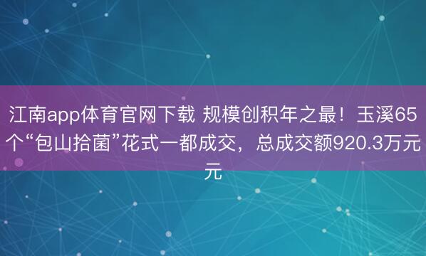 江南app体育官网下载 规模创积年之最！玉溪65个“包山拾菌”花式一都成交，总成交额920.3万元