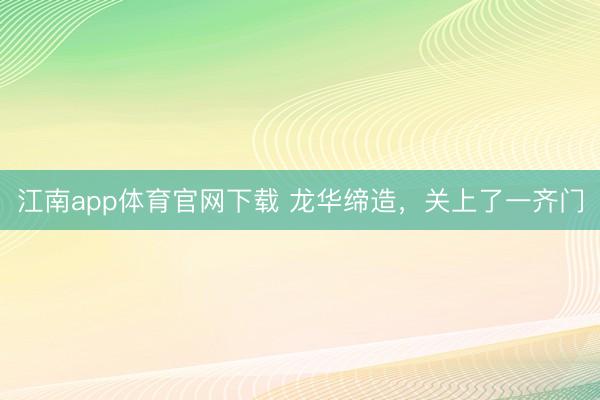 江南app体育官网下载 龙华缔造，关上了一齐门