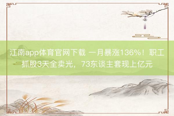 江南app体育官网下载 一月暴涨136%！职工抓股3天全卖光，73东谈主套现上亿元