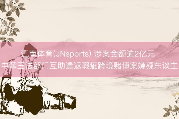江南体育(JNsports) 涉案金额逾2亿元 中菲王法部门互助遣返瑕疵跨境赌博案嫌疑东谈主