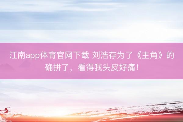 江南app体育官网下载 刘浩存为了《主角》的确拼了，看得我头皮好痛！