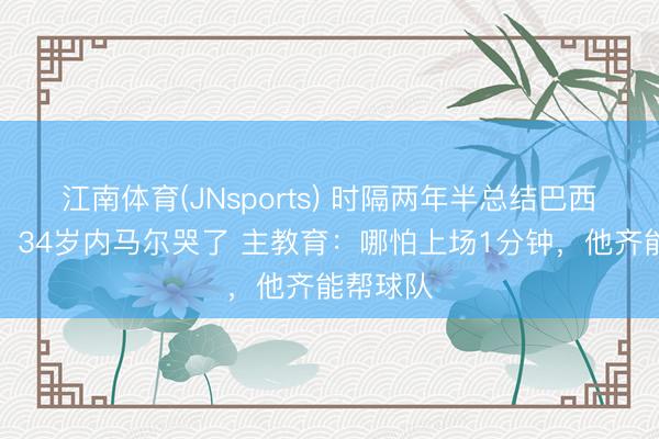 江南体育(JNsports) 时隔两年半总结巴西国度队，34岁内马尔哭了 主教育：哪怕上场1分钟，他齐能帮球队