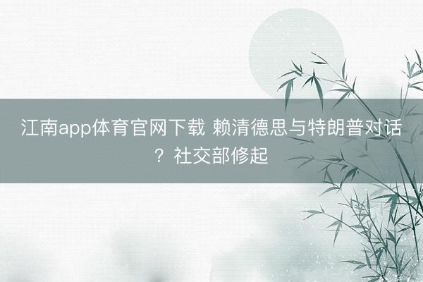 江南app体育官网下载 赖清德思与特朗普对话？社交部修起