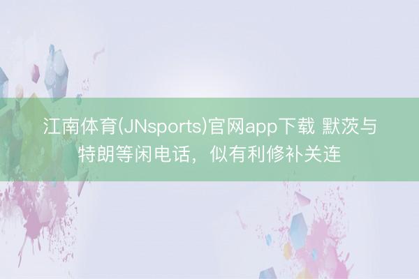 江南体育(JNsports)官网app下载 默茨与特朗等闲电话，似有利修补关连