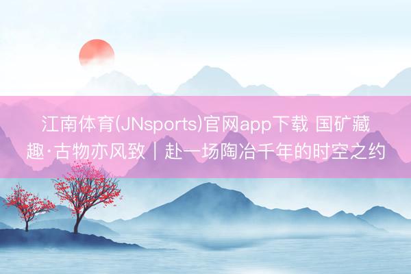 江南体育(JNsports)官网app下载 国矿藏趣·古物亦风致|赴一场陶冶千年的时空之约