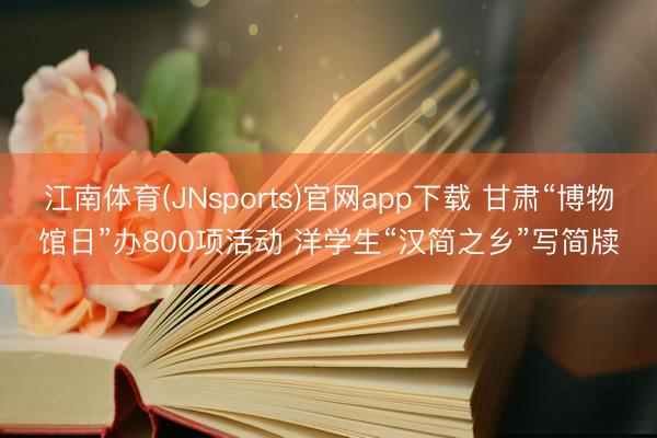 江南体育(JNsports)官网app下载 甘肃“博物馆日”办800项活动 洋学生“汉简之乡”写简牍