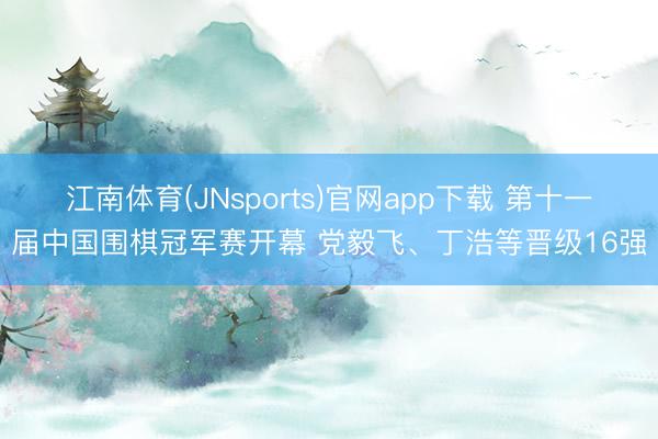 江南体育(JNsports)官网app下载 第十一届中国围棋冠军赛开幕 党毅飞、丁浩等晋级16强