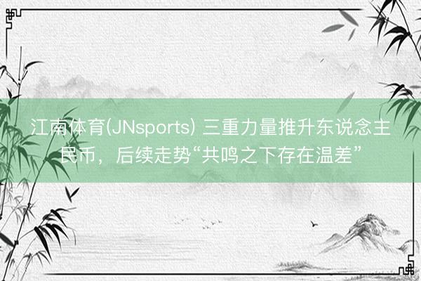 江南体育(JNsports) 三重力量推升东说念主民币，后续走势“共鸣之下存在温差”
