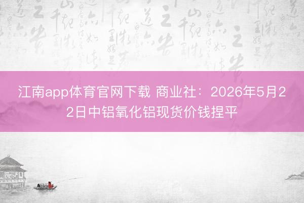 江南app体育官网下载 商业社：2026年5月22日中铝氧化铝现货价钱捏平